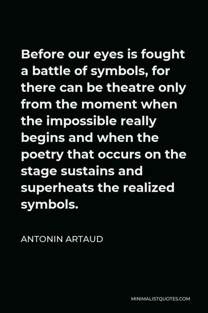 Antonin Artaud Quote - Before our eyes is fought a battle of symbols, for there can be theatre only from the moment when the impossible really begins and when the poetry that occurs on the stage sustains and superheats the realized symbols.