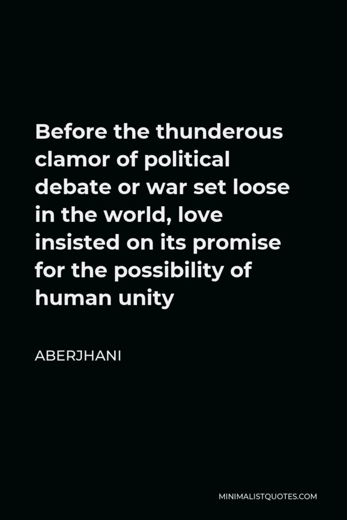 Aberjhani Quote - Before the thunderous clamor of political debate or war set loose in the world, love insisted on its promise for the possibility of human unity