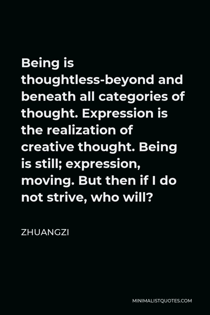 Zhuangzi Quote - Being is thoughtless-beyond and beneath all categories of thought. Expression is the realization of creative thought. Being is still; expression, moving. But then if I do not strive, who will?