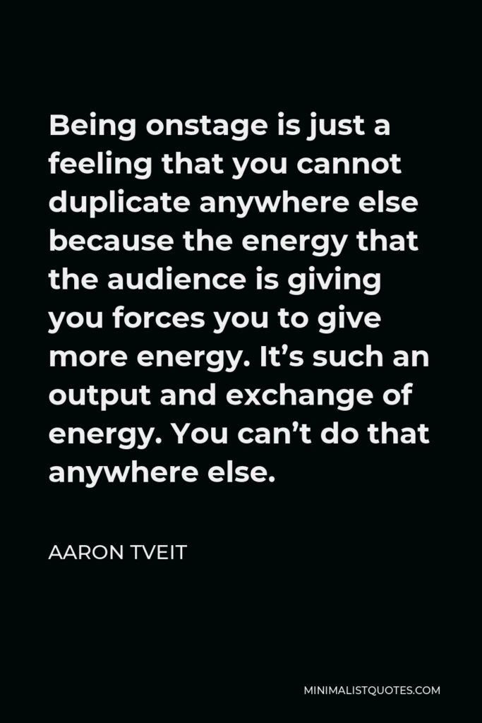Aaron Tveit Quote - Being onstage is just a feeling that you cannot duplicate anywhere else because the energy that the audience is giving you forces you to give more energy. It’s such an output and exchange of energy. You can’t do that anywhere else.