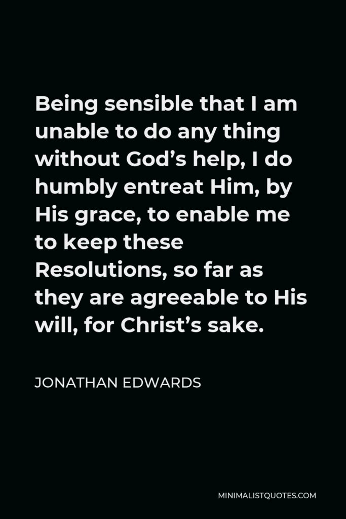 Jonathan Edwards Quote - Being sensible that I am unable to do any thing without God’s help, I do humbly entreat Him, by His grace, to enable me to keep these Resolutions, so far as they are agreeable to His will, for Christ’s sake.