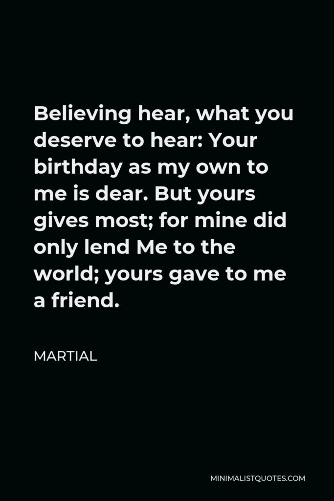 Martial Quote - Believing hear, what you deserve to hear: Your birthday as my own to me is dear. But yours gives most; for mine did only lend Me to the world; yours gave to me a friend.
