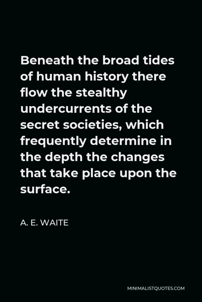 A. E. Waite Quote - Beneath the broad tides of human history there flow the stealthy undercurrents of the secret societies, which frequently determine in the depth the changes that take place upon the surface.