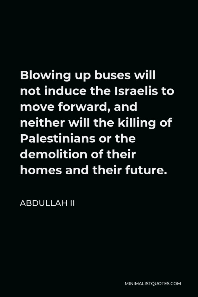 Abdullah II Quote - Blowing up buses will not induce the Israelis to move forward, and neither will the killing of Palestinians or the demolition of their homes and their future.