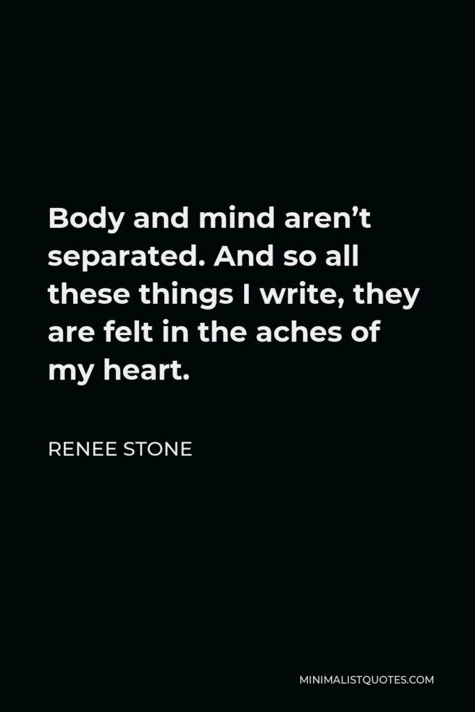 Renee Stone Quote - Body and mind aren’t separated. And so all these things I write, they are felt in the aches of my heart.
