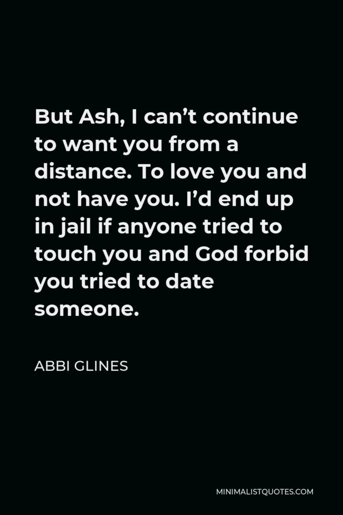 Abbi Glines Quote - But Ash, I can’t continue to want you from a distance. To love you and not have you. I’d end up in jail if anyone tried to touch you and God forbid you tried to date someone.