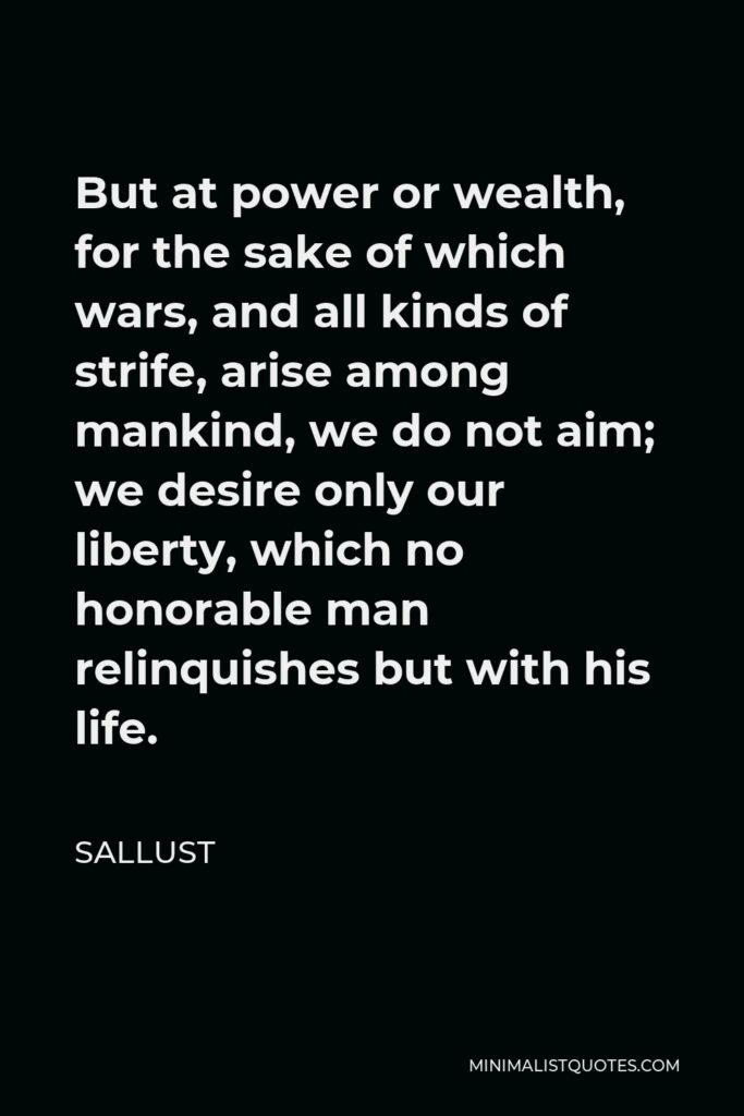 Sallust Quote - But at power or wealth, for the sake of which wars, and all kinds of strife, arise among mankind, we do not aim; we desire only our liberty, which no honorable man relinquishes but with his life.