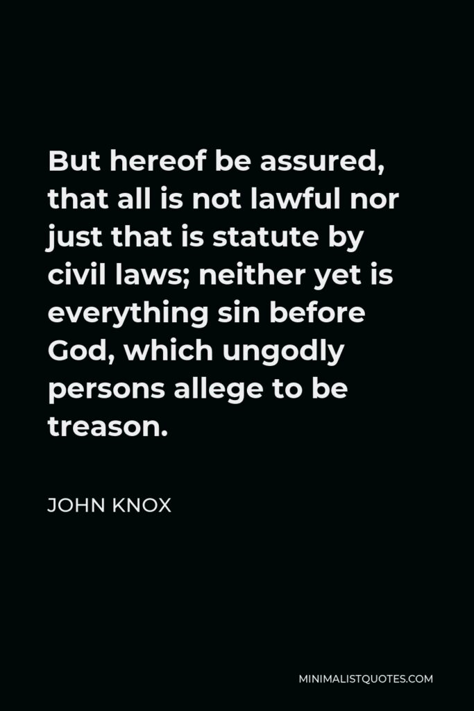 John Knox Quote - But hereof be assured, that all is not lawful nor just that is statute by civil laws; neither yet is everything sin before God, which ungodly persons allege to be treason.