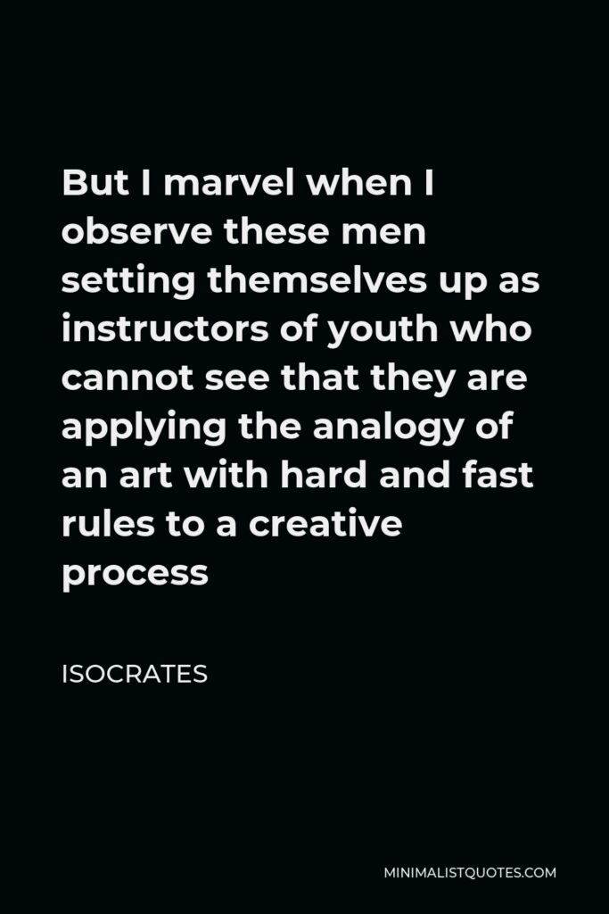 Isocrates Quote - But I marvel when I observe these men setting themselves up as instructors of youth who cannot see that they are applying the analogy of an art with hard and fast rules to a creative process