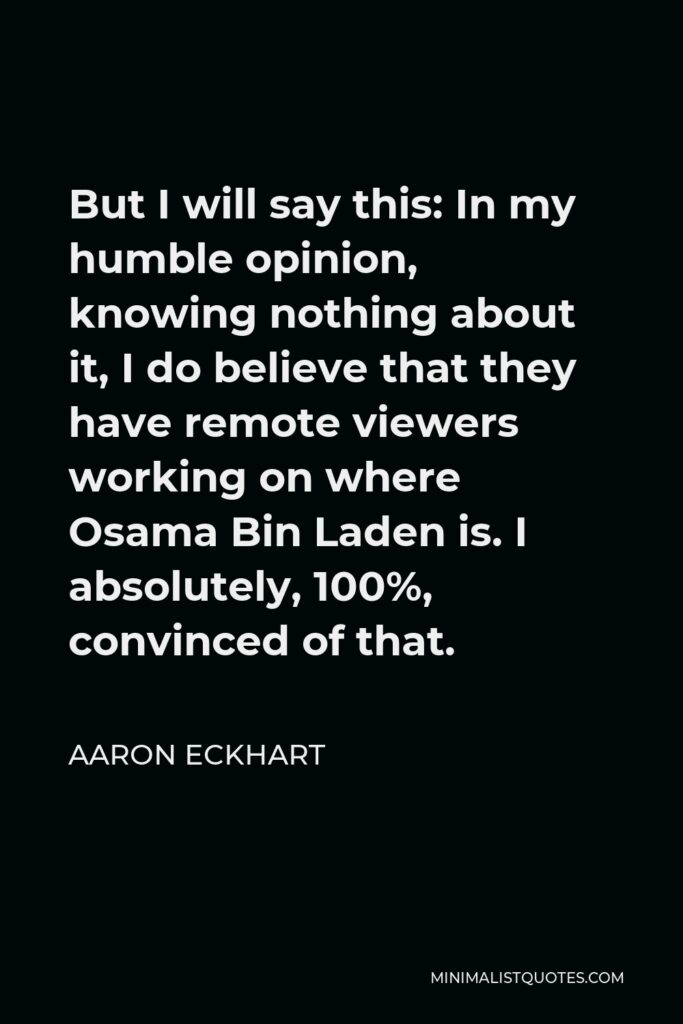 Aaron Eckhart Quote - But I will say this: In my humble opinion, knowing nothing about it, I do believe that they have remote viewers working on where Osama Bin Laden is. I absolutely, 100%, convinced of that.