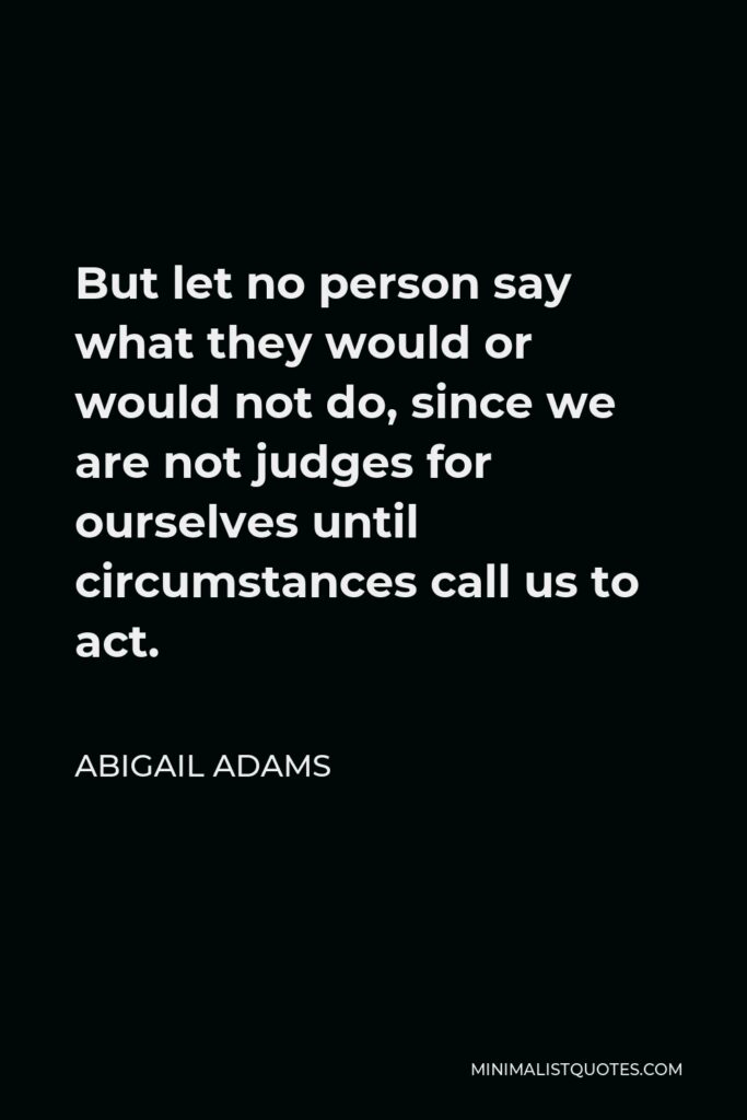 Abigail Adams Quote - But let no person say what they would or would not do, since we are not judges for ourselves until circumstances call us to act.