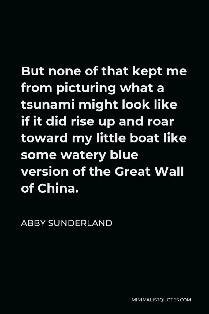 Abby Sunderland Quote - But none of that kept me from picturing what a tsunami might look like if it did rise up and roar toward my little boat like some watery blue version of the Great Wall of China.