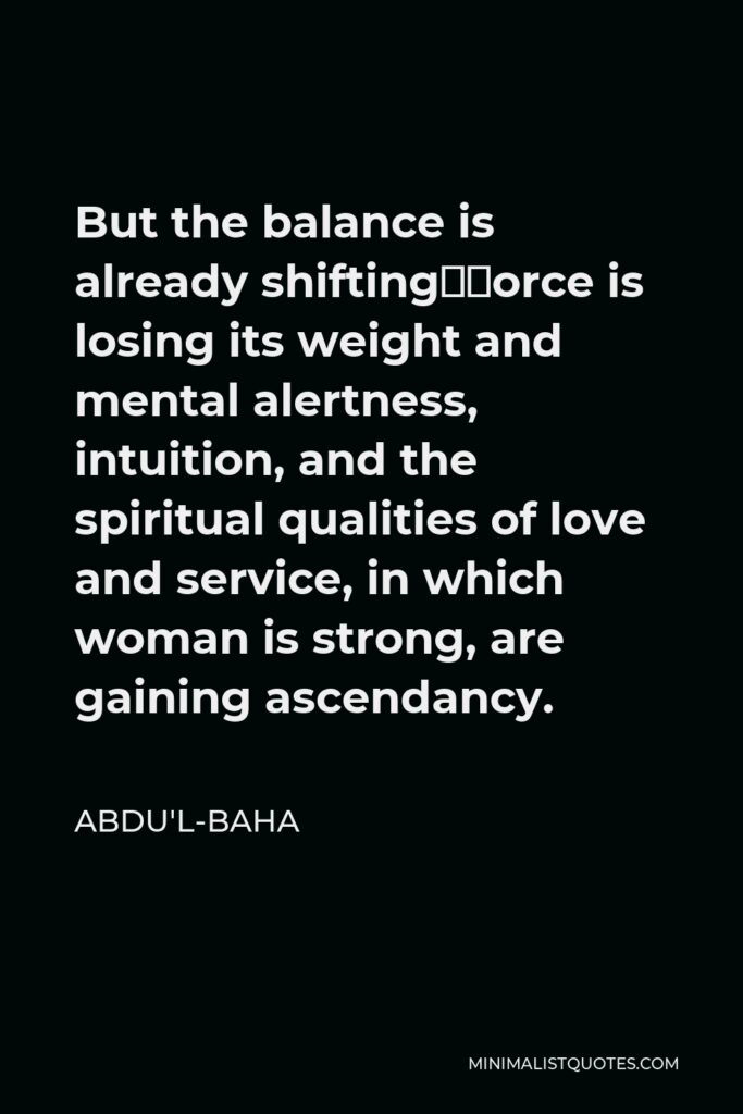 Abdu'l-Baha Quote - But the balance is already shifting—force is losing its weight and mental alertness, intuition, and the spiritual qualities of love and service, in which woman is strong, are gaining ascendancy.