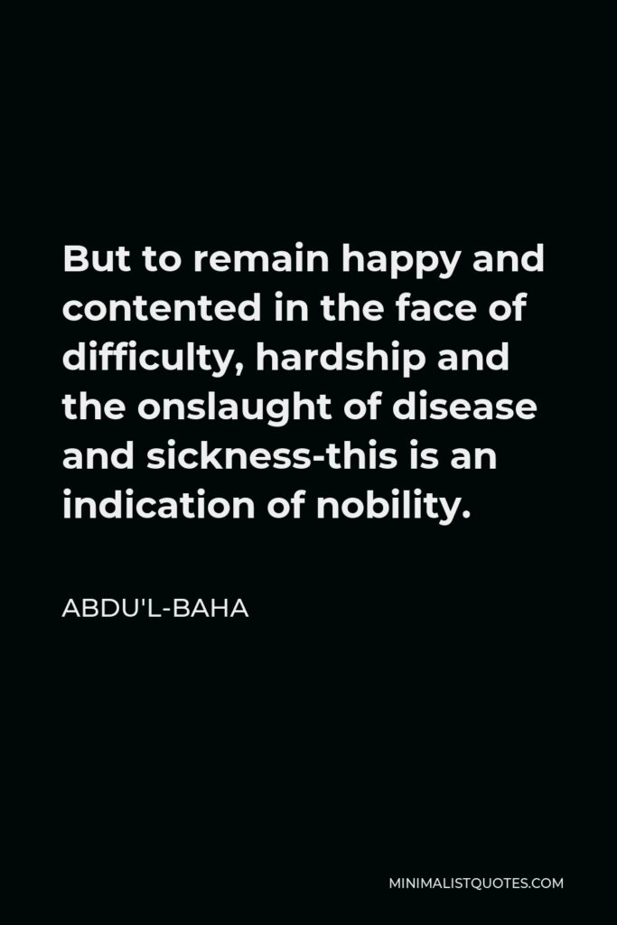 Abdu'l-Baha Quote - But to remain happy and contented in the face of difficulty, hardship and the onslaught of disease and sickness-this is an indication of nobility.