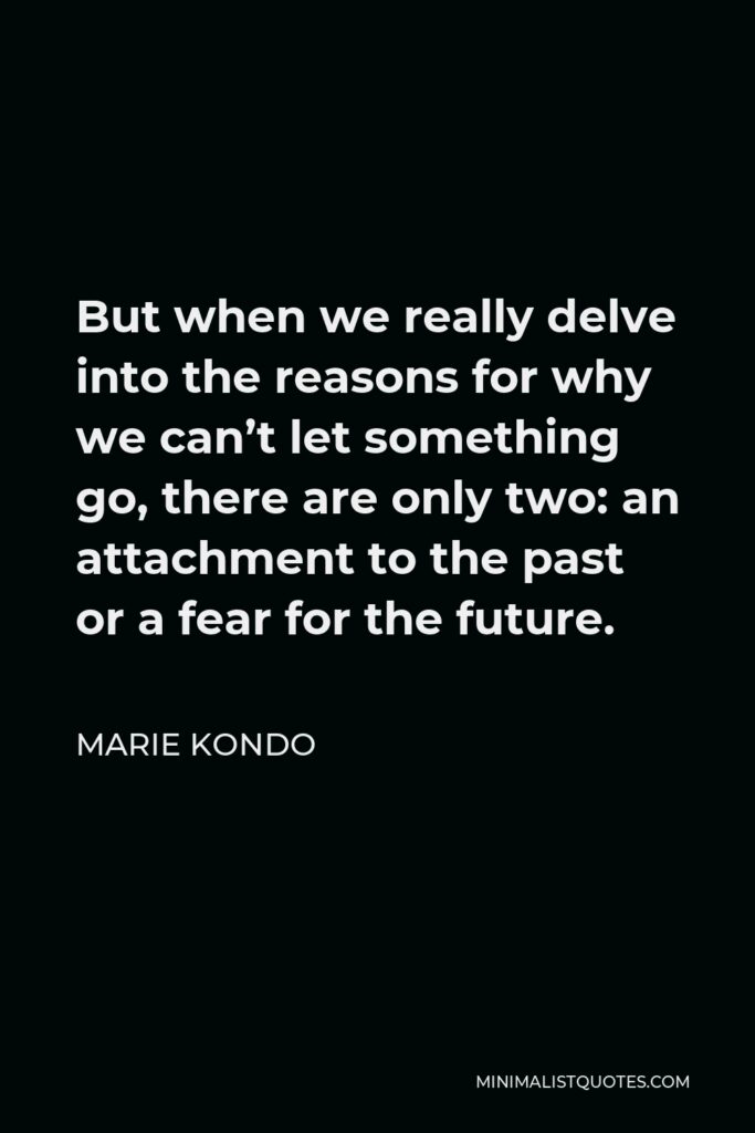 Marie Kondo Quote - But when we really delve into the reasons for why we can’t let something go, there are only two: an attachment to the past or a fear for the future.