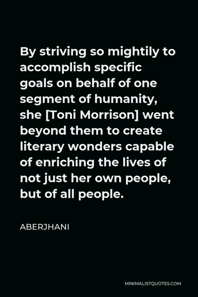Aberjhani Quote - By striving so mightily to accomplish specific goals on behalf of one segment of humanity, she [Toni Morrison] went beyond them to create literary wonders capable of enriching the lives of not just her own people, but of all people.