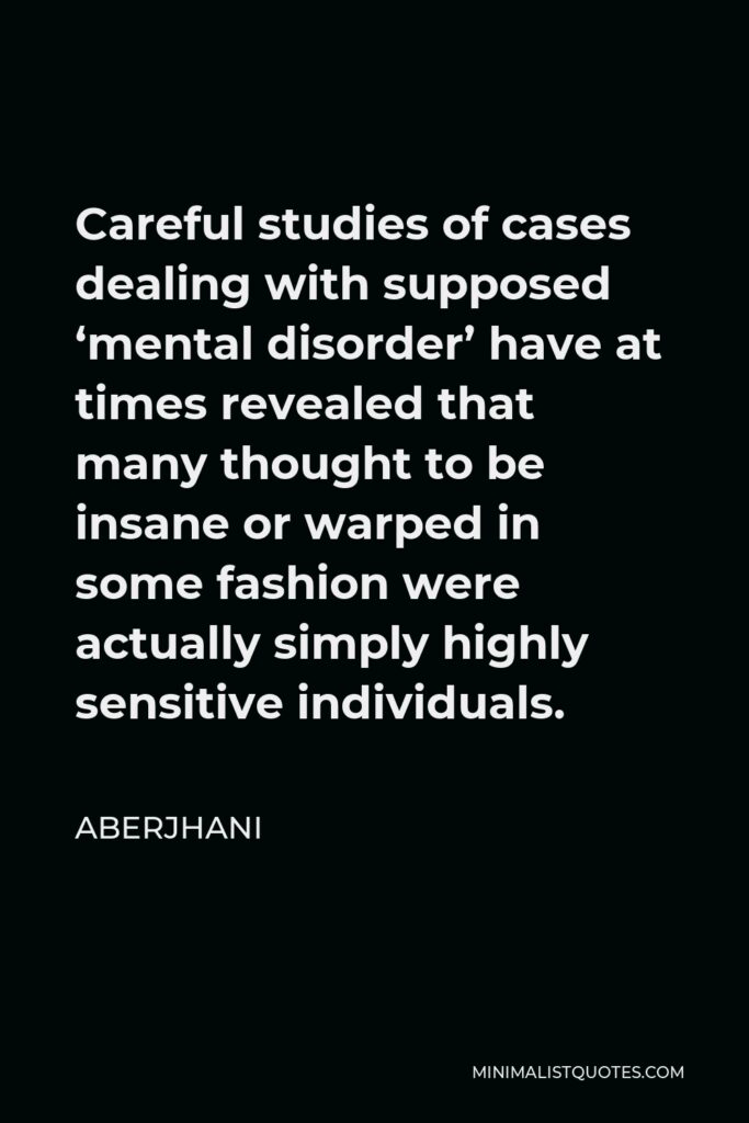Aberjhani Quote - Careful studies of cases dealing with supposed ‘mental disorder’ have at times revealed that many thought to be insane or warped in some fashion were actually simply highly sensitive individuals.