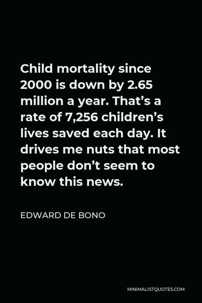 Edward de Bono Quote - Child mortality since 2000 is down by 2.65 million a year. That’s a rate of 7,256 children’s lives saved each day. It drives me nuts that most people don’t seem to know this news.