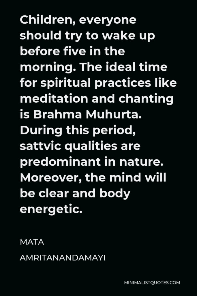 Mata Amritanandamayi Quote - Children, everyone should try to wake up before five in the morning. The ideal time for spiritual practices like meditation and chanting is Brahma Muhurta. During this period, sattvic qualities are predominant in nature. Moreover, the mind will be clear and body energetic.