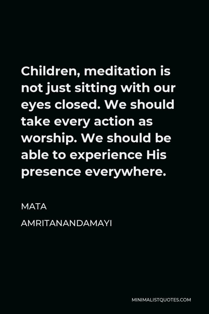Mata Amritanandamayi Quote - Children, meditation is not just sitting with our eyes closed. We should take every action as worship. We should be able to experience His presence everywhere.