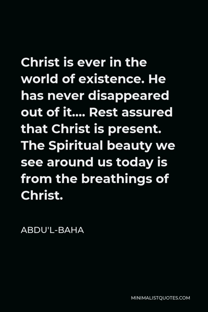 Abdu'l-Baha Quote - Christ is ever in the world of existence. He has never disappeared out of it…. Rest assured that Christ is present. The Spiritual beauty we see around us today is from the breathings of Christ.