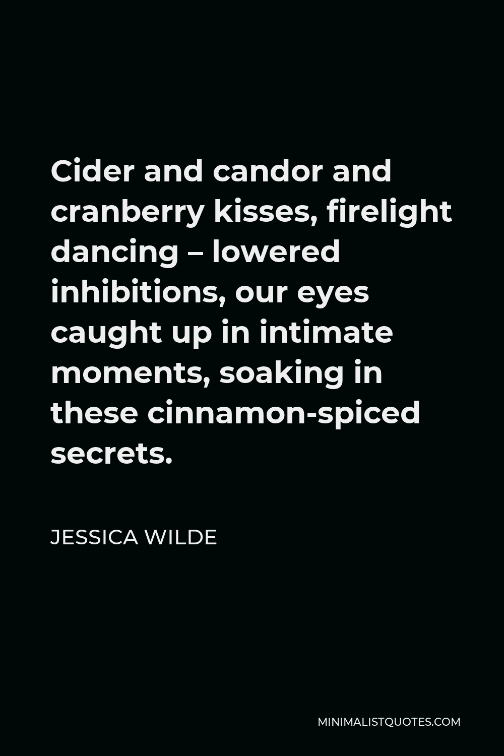 Jessica Wilde Quote - Cider and candor and cranberry kisses, firelight dancing – lowered inhibitions, our eyes caught up in intimate moments, soaking in these cinnamon-spiced secrets.