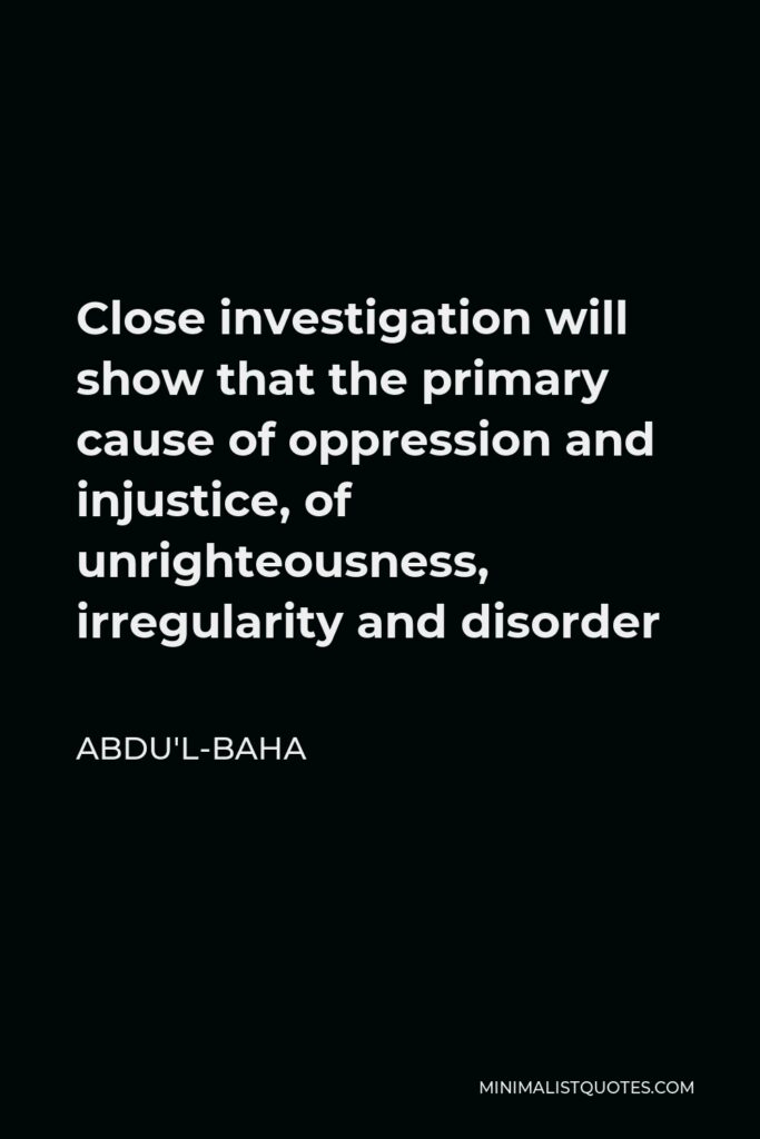 Abdu'l-Baha Quote - Close investigation will show that the primary cause of oppression and injustice, of unrighteousness, irregularity and disorder