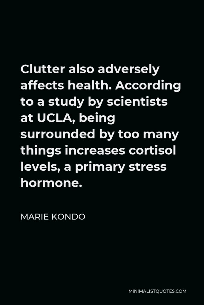 Marie Kondo Quote - Clutter also adversely affects health. According to a study by scientists at UCLA, being surrounded by too many things increases cortisol levels, a primary stress hormone.