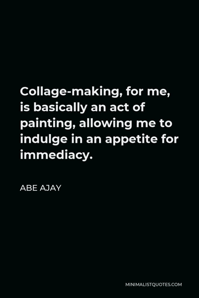 Abe Ajay Quote - Collage-making, for me, is basically an act of painting, allowing me to indulge in an appetite for immediacy.