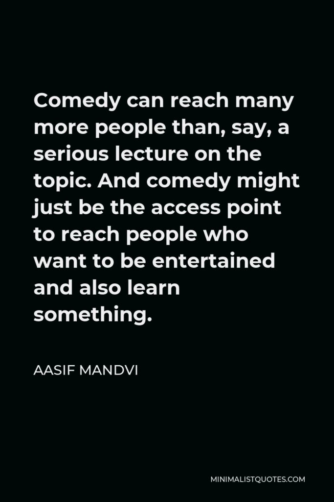 Aasif Mandvi Quote - Comedy can reach many more people than, say, a serious lecture on the topic. And comedy might just be the access point to reach people who want to be entertained and also learn something.