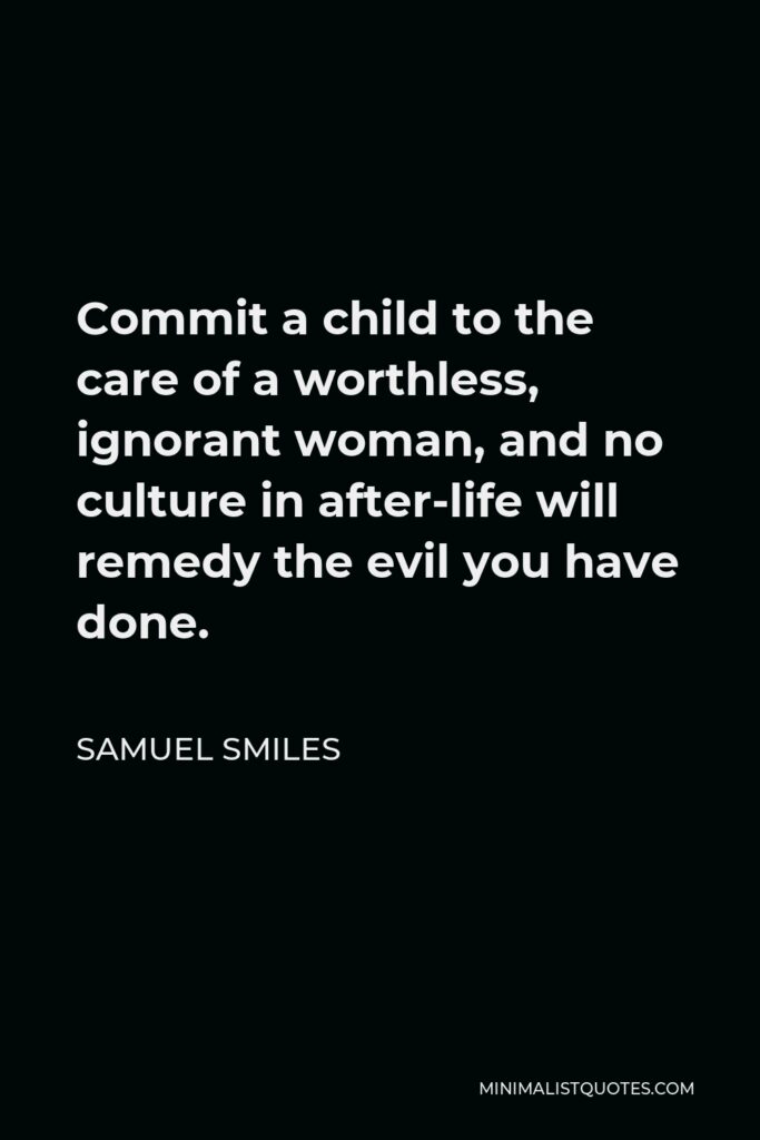 Samuel Smiles Quote - Commit a child to the care of a worthless, ignorant woman, and no culture in after-life will remedy the evil you have done.