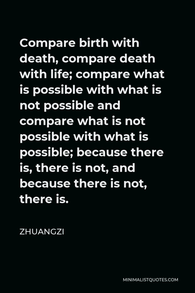 Zhuangzi Quote - Compare birth with death, compare death with life; compare what is possible with what is not possible and compare what is not possible with what is possible; because there is, there is not, and because there is not, there is.