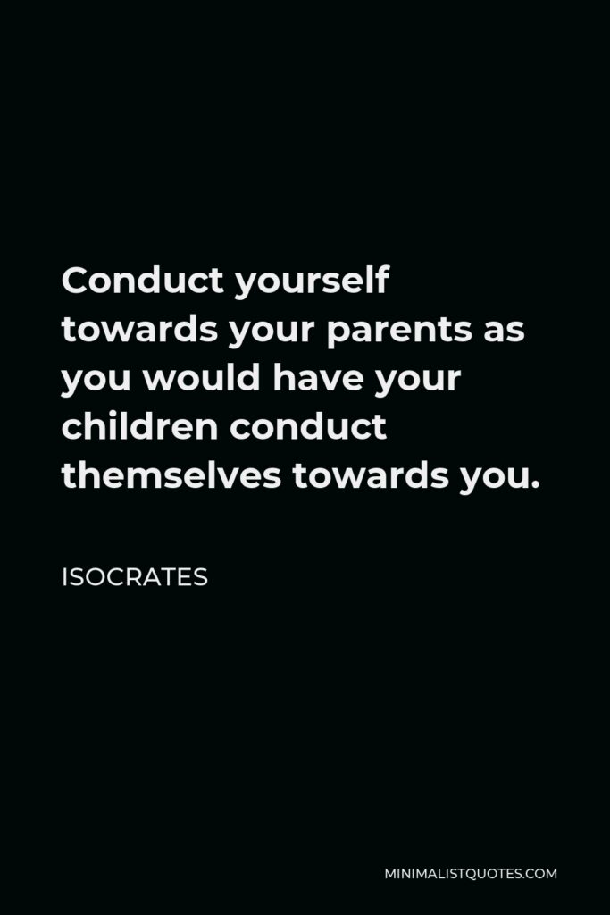 Isocrates Quote - Conduct yourself towards your parents as you would have your children conduct themselves towards you.