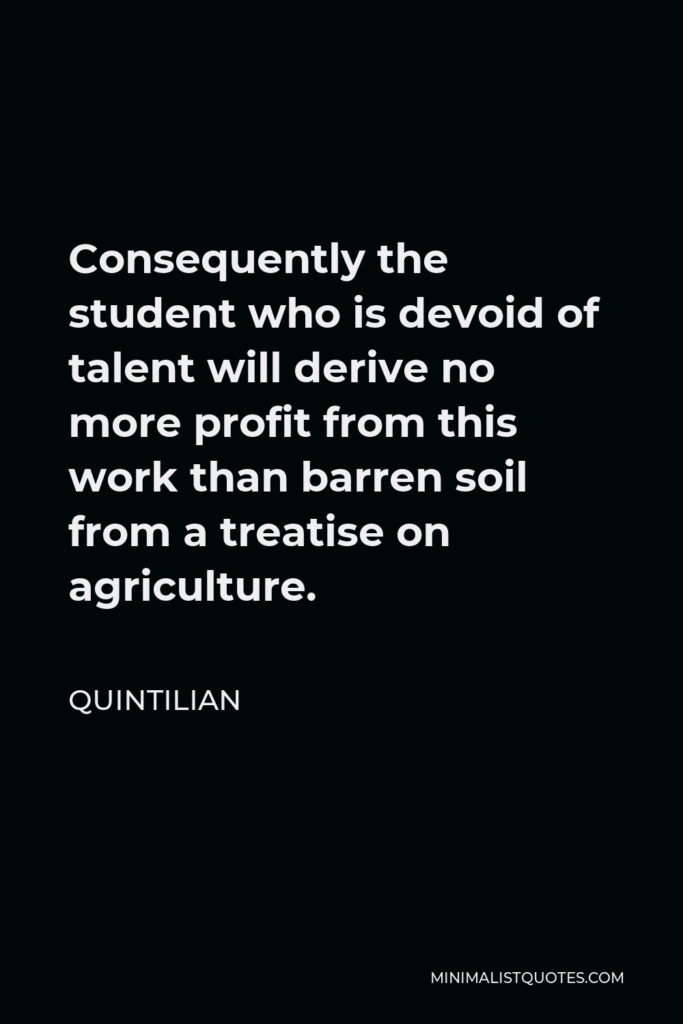 Quintilian Quote - Consequently the student who is devoid of talent will derive no more profit from this work than barren soil from a treatise on agriculture.
