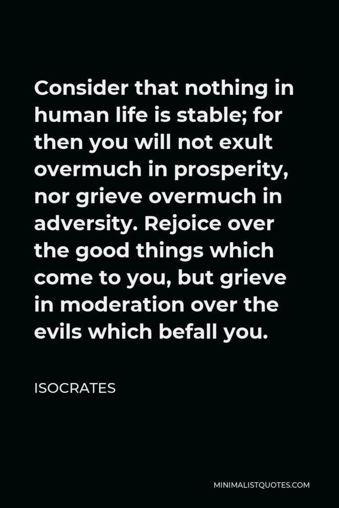 Isocrates Quote - Consider that nothing in human life is stable; for then you will not exult overmuch in prosperity, nor grieve overmuch in adversity. Rejoice over the good things which come to you, but grieve in moderation over the evils which befall you.