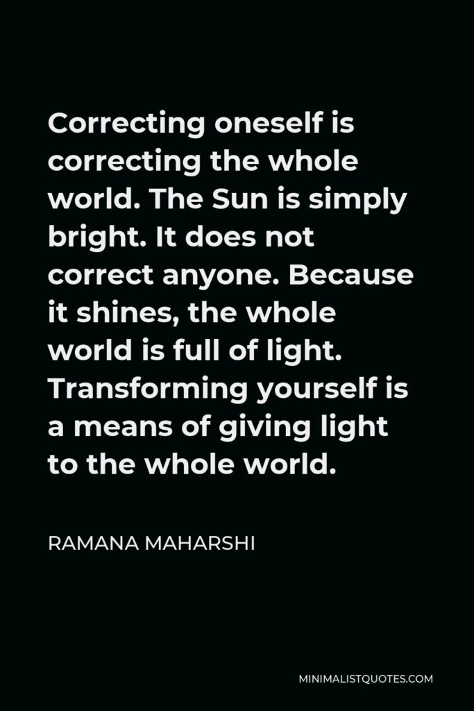 Ramana Maharshi Quote - Correcting oneself is correcting the whole world. The Sun is simply bright. It does not correct anyone. Because it shines, the whole world is full of light. Transforming yourself is a means of giving light to the whole world.