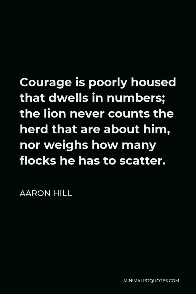 Aaron Hill Quote - Courage is poorly housed that dwells in numbers; the lion never counts the herd that are about him, nor weighs how many flocks he has to scatter.