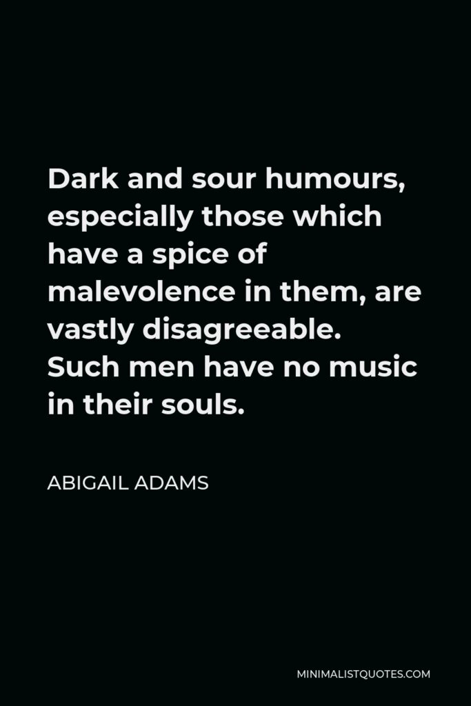 Abigail Adams Quote - Dark and sour humours, especially those which have a spice of malevolence in them, are vastly disagreeable. Such men have no music in their souls.