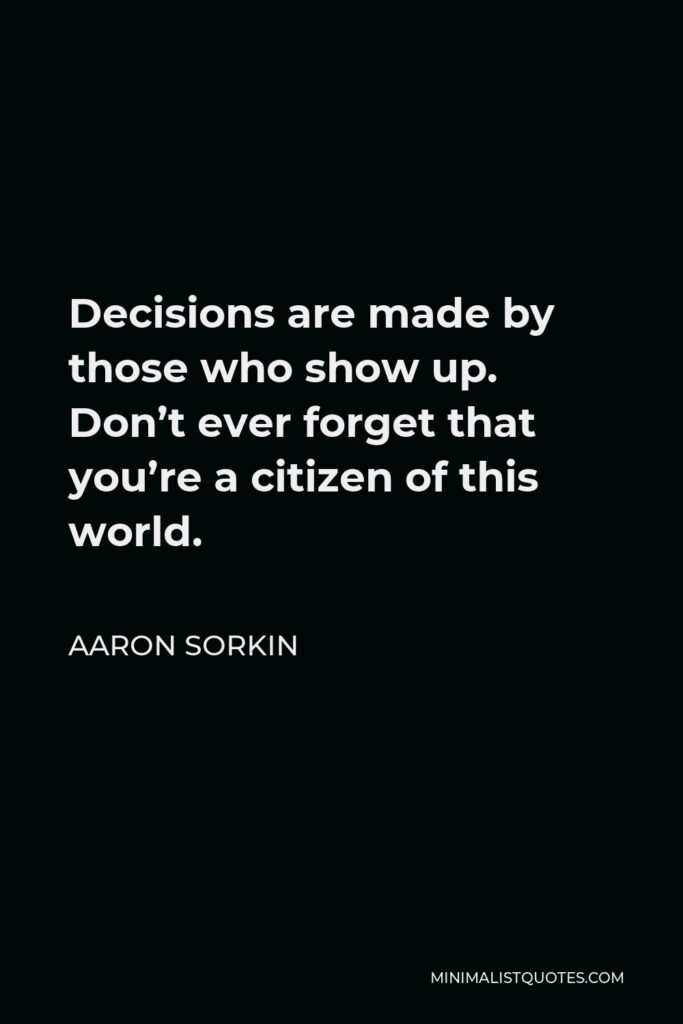Aaron Sorkin Quote - Decisions are made by those who show up. Don’t ever forget that you’re a citizen of this world.