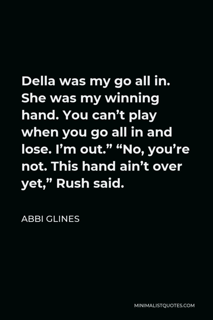 Abbi Glines Quote - Della was my go all in. She was my winning hand. You can’t play when you go all in and lose. I’m out.” “No, you’re not. This hand ain’t over yet,” Rush said.