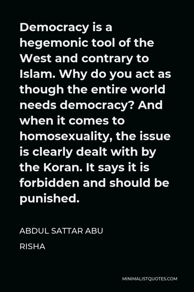 Abdul Sattar Abu Risha Quote - Democracy is a hegemonic tool of the West and contrary to Islam. Why do you act as though the entire world needs democracy? And when it comes to homosexuality, the issue is clearly dealt with by the Koran. It says it is forbidden and should be punished.