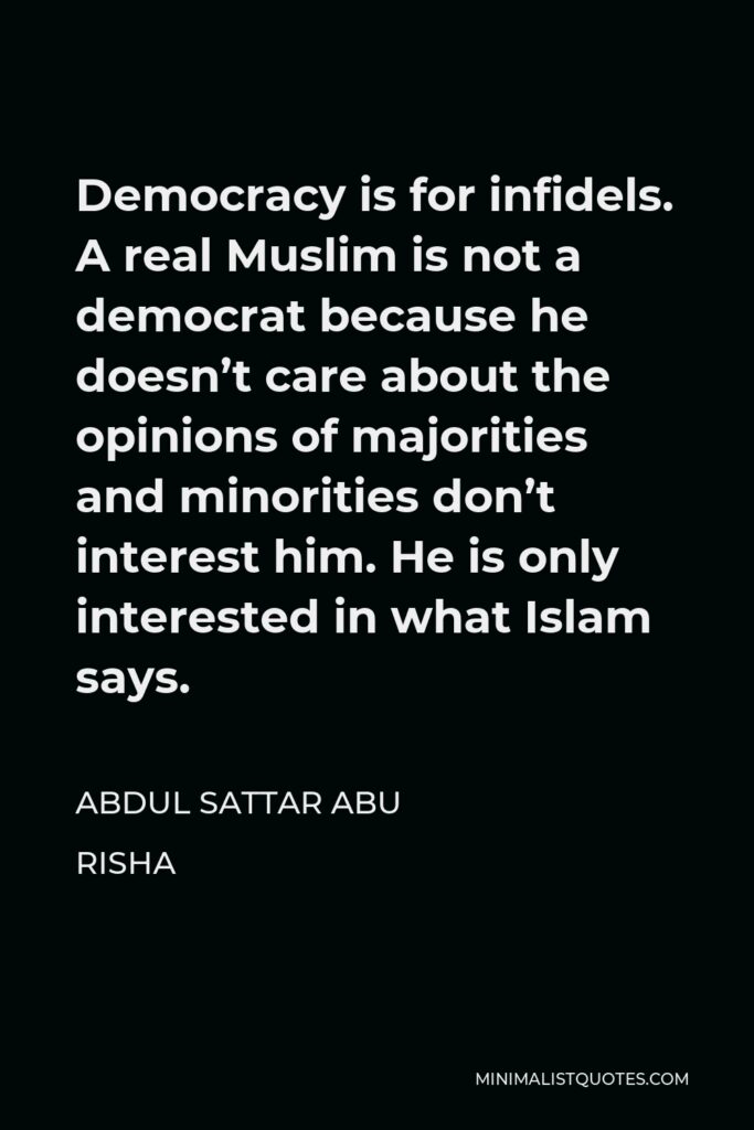Abdul Sattar Abu Risha Quote - Democracy is for infidels. A real Muslim is not a democrat because he doesn’t care about the opinions of majorities and minorities don’t interest him. He is only interested in what Islam says.