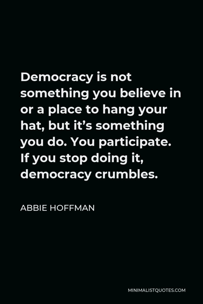 Abbie Hoffman Quote - Democracy is not something you believe in or a place to hang your hat, but it’s something you do. You participate. If you stop doing it, democracy crumbles.