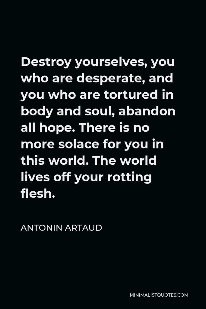 Antonin Artaud Quote - Destroy yourselves, you who are desperate, and you who are tortured in body and soul, abandon all hope. There is no more solace for you in this world. The world lives off your rotting flesh.
