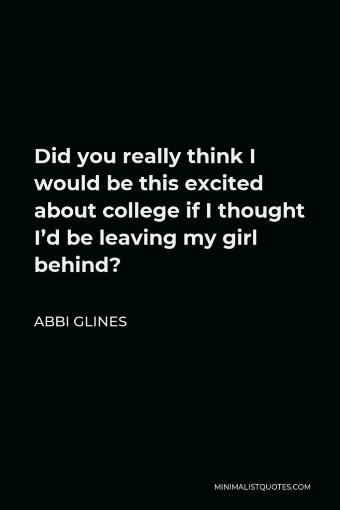 Abbi Glines Quote - Did you really think I would be this excited about college if I thought I’d be leaving my girl behind?