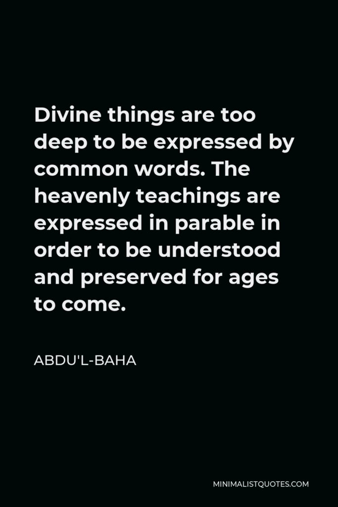Abdu'l-Baha Quote - Divine things are too deep to be expressed by common words. The heavenly teachings are expressed in parable in order to be understood and preserved for ages to come.