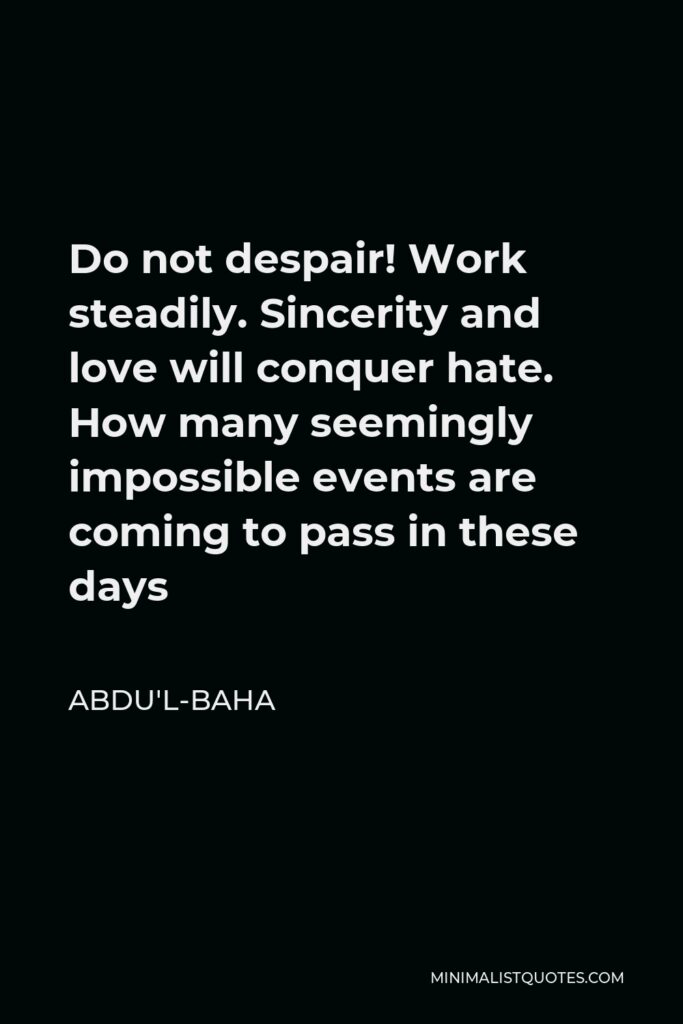 Abdu'l-Baha Quote - Do not despair! Work steadily. Sincerity and love will conquer hate. How many seemingly impossible events are coming to pass in these days