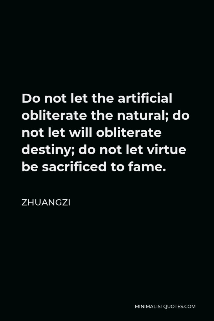 Zhuangzi Quote - Do not let the artificial obliterate the natural; do not let will obliterate destiny; do not let virtue be sacrificed to fame.