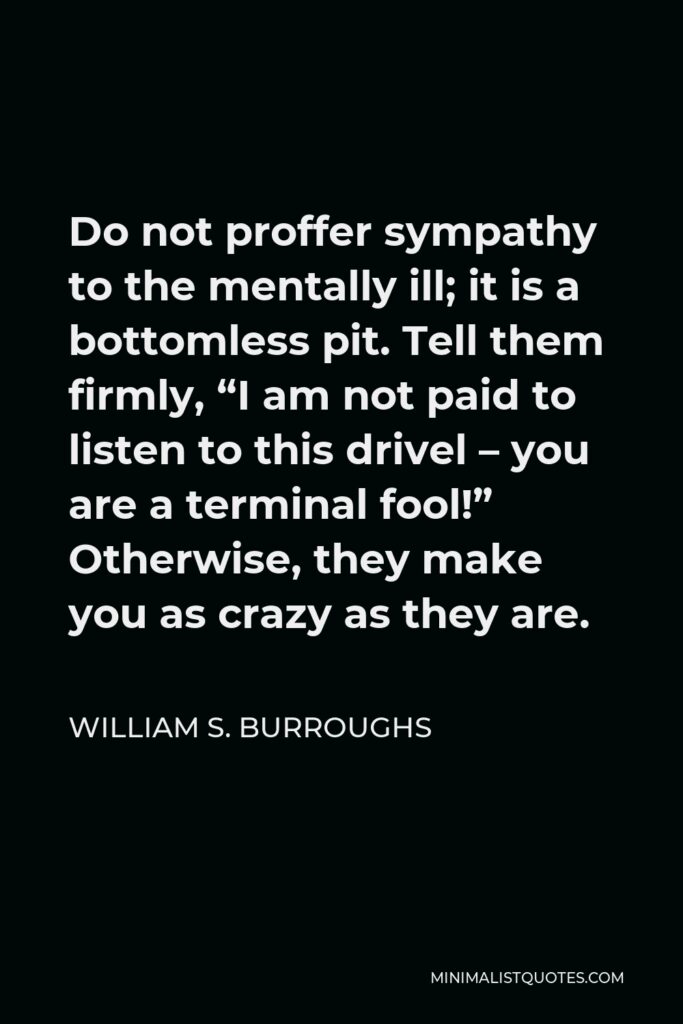 William S. Burroughs Quote - Do not proffer sympathy to the mentally ill; it is a bottomless pit. Tell them firmly, “I am not paid to listen to this drivel – you are a terminal fool!” Otherwise, they make you as crazy as they are.