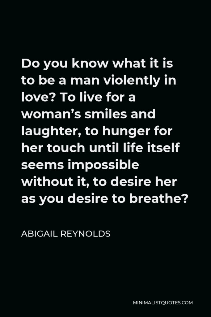 Abigail Reynolds Quote - Do you know what it is to be a man violently in love? To live for a woman’s smiles and laughter, to hunger for her touch until life itself seems impossible without it, to desire her as you desire to breathe?